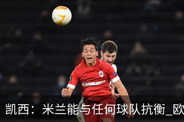 凯西：米兰能与任何球队抗衡 欧冠之旅还没有结束